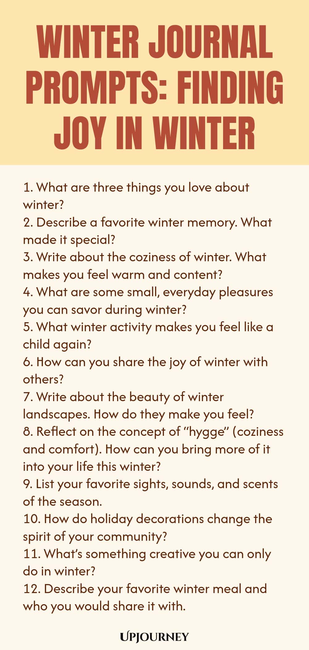 Winter Journal Prompts: Finding Joy in Winter 1. What are three things you love about winter? 2. Describe a favorite winter memory. What made it special? 3. Write about the coziness of winter. What makes you feel warm and content? 4. What are some small, everyday pleasures you can savor during winter? 5. What winter activity makes you feel like a child again? 6. How can you share the joy of winter with others? 7. Write about the beauty of winter landscapes. How do they make yo...