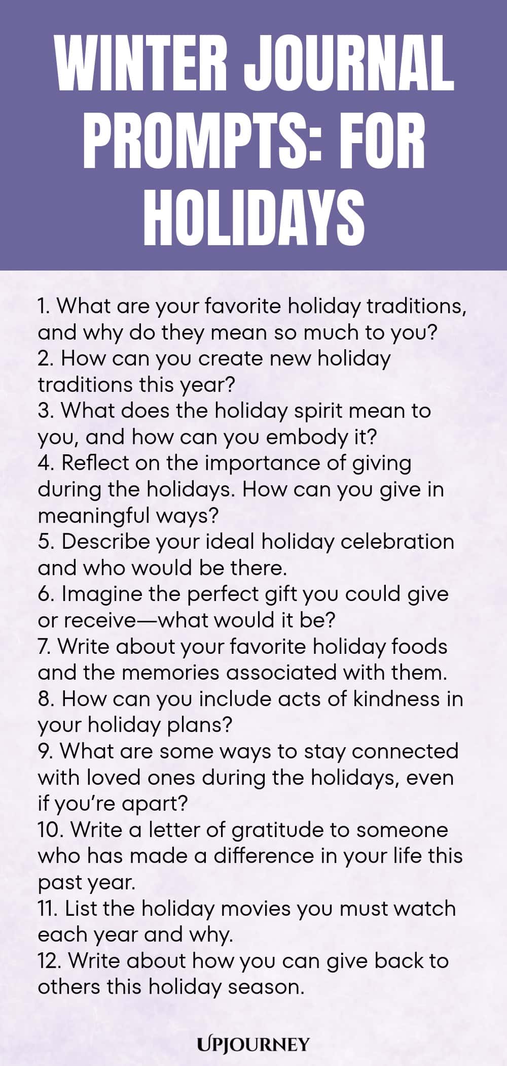 Winter Journal Prompts: For Holidays 1. What are your favorite holiday traditions, and why do they mean so much to you? 2. How can you create new holiday traditions this year? 3. What does the holiday spirit mean to you, and how can you embody it? 4. Reflect on the importance of giving during the holidays. How can you give in meaningful ways? 5. Describe your ideal holiday celebration and who would be there. 6. Imagine the perfect gift you could give or receive—what would it be...