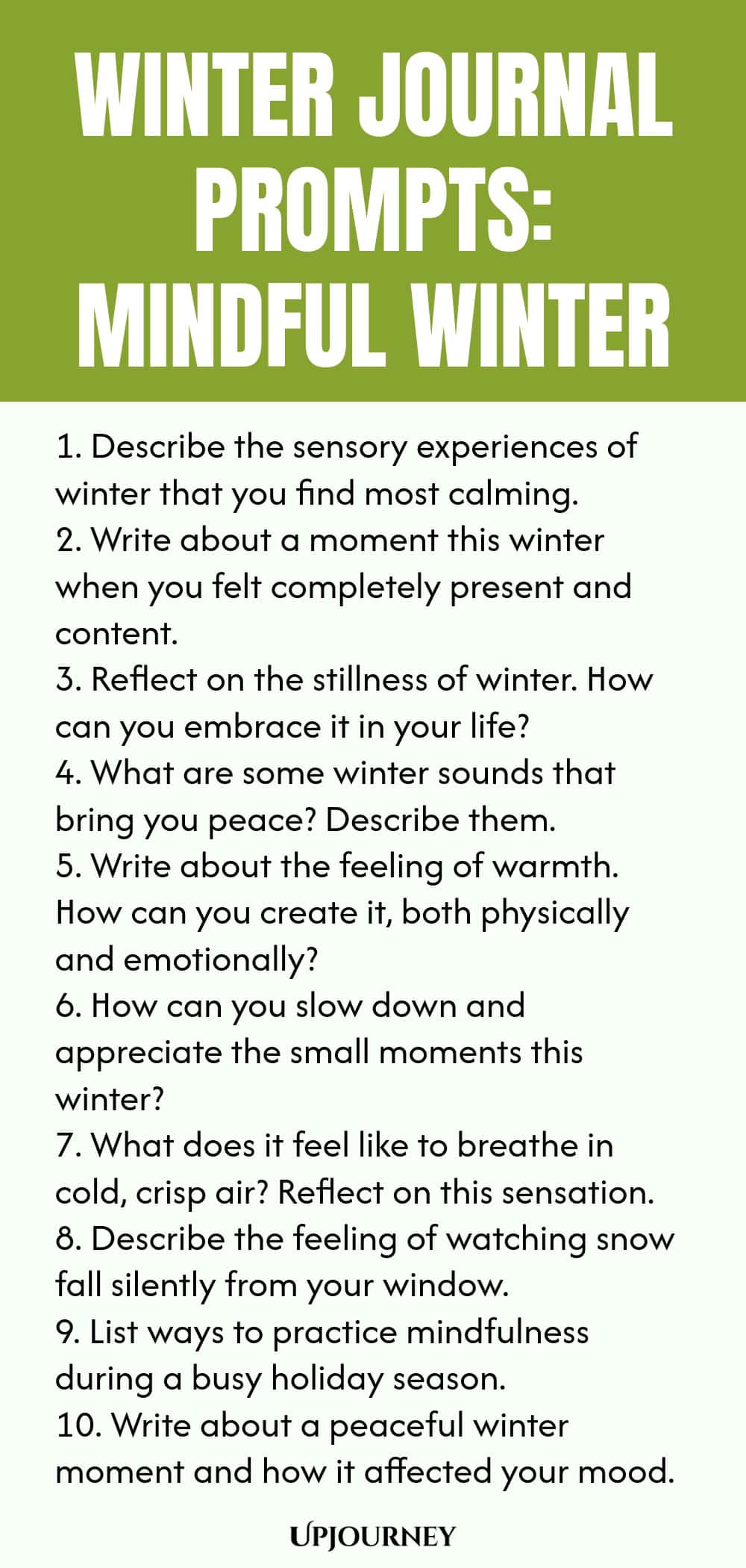 Winter Journal Prompts: Mindful Winter 1. Describe the sensory experiences of winter that you find most calming. 2. Write about a moment this winter when you felt completely present and content. 3. Reflect on the stillness of winter. How can you embrace it in your life? 4. What are some winter sounds that bring you peace? Describe them. 5. Write about the feeling of warmth. How can you create it, both physically and emotionally? 6. How can you slow down and appreciate the small...