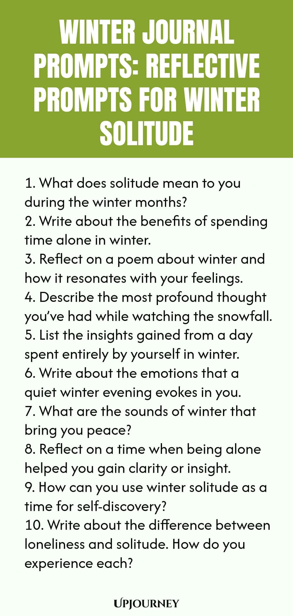 Winter Journal Prompts: Reflective Prompts for Winter Solitude 1. What does solitude mean to you during the winter months? 2. Write about the benefits of spending time alone in winter. 3. Reflect on a poem about winter and how it resonates with your feelings. 4. Describe the most profound thought you’ve had while watching the snowfall. 5. List the insights gained from a day spent entirely by yourself in winter. 6. Write about the emotions that a quiet winter evening evokes in y...