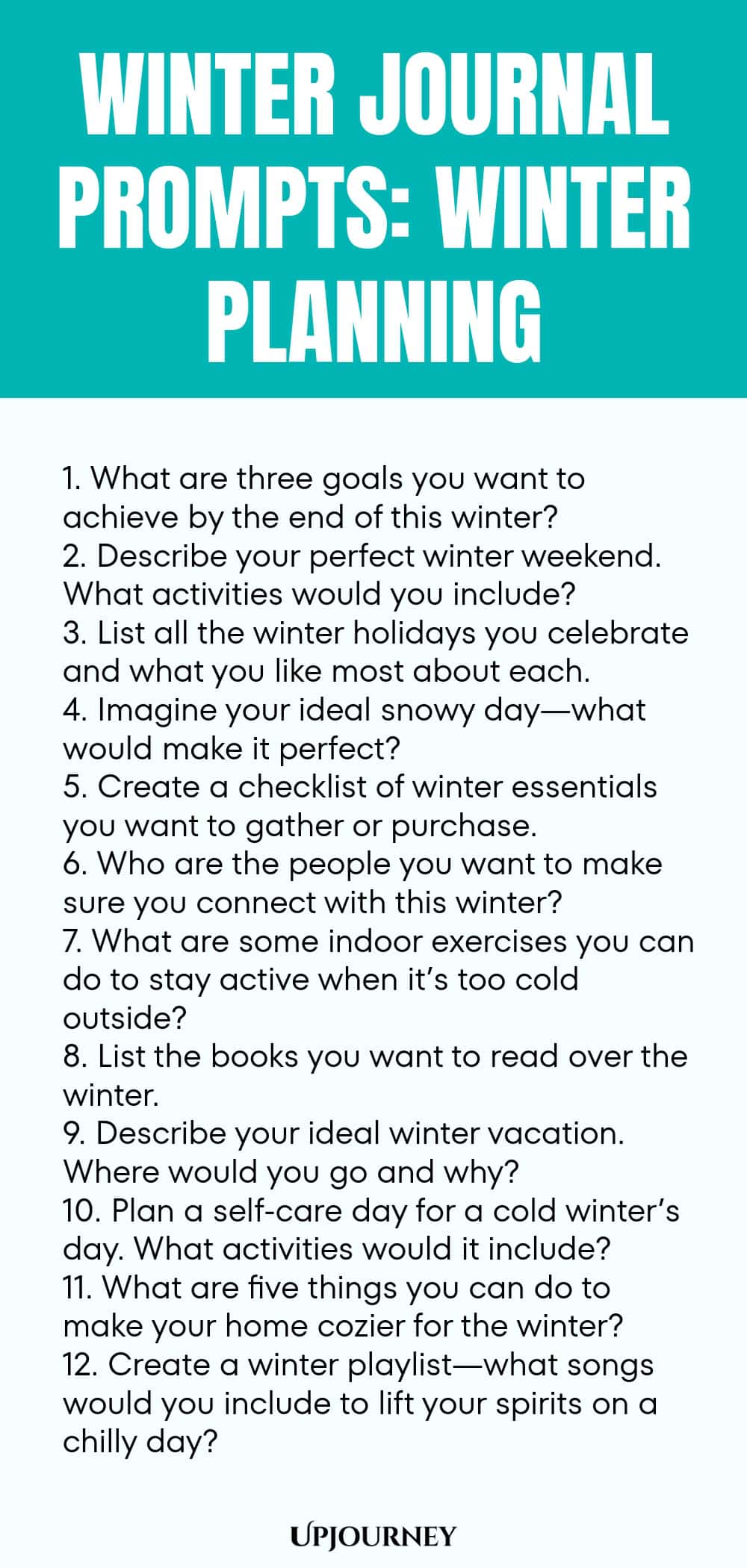 Winter Journal Prompts: Winter Planning 1. What are three goals you want to achieve by the end of this winter? 2. Describe your perfect winter weekend. What activities would you include? 3. List all the winter holidays you celebrate and what you like most about each. 4. Imagine your ideal snowy day—what would make it perfect? 5. Create a checklist of winter essentials you want to gather or purchase. 6. Who are the people you want to make sure you connect with this winter? 7. W...